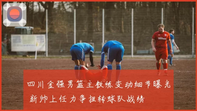 四川金强男篮主教练变动细节曝光 新帅上任力争扭转球队战绩