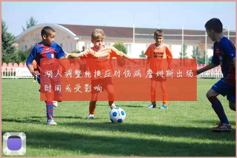 湖人调整轮换应对伤病 詹姆斯出场时间或受影响