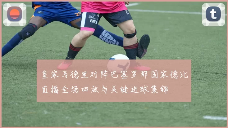 皇家马德里对阵巴塞罗那国家德比直播全场回放与关键进球集锦