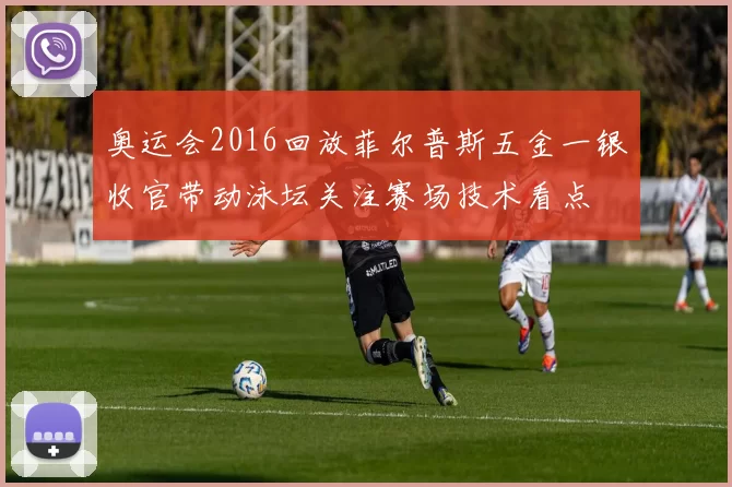 奥运会2016回放菲尔普斯五金一银收官带动泳坛关注赛场技术看点