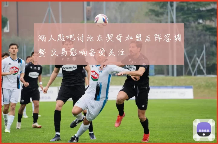 湖人贴吧讨论东契奇加盟后阵容调整 交易影响备受关注
