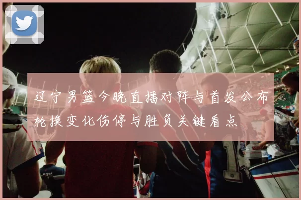 辽宁男篮今晚直播对阵与首发公布轮换变化伤停与胜负关键看点