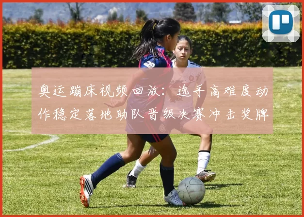 奥运蹦床视频回放:选手高难度动作稳定落地助队晋级决赛冲击奖牌