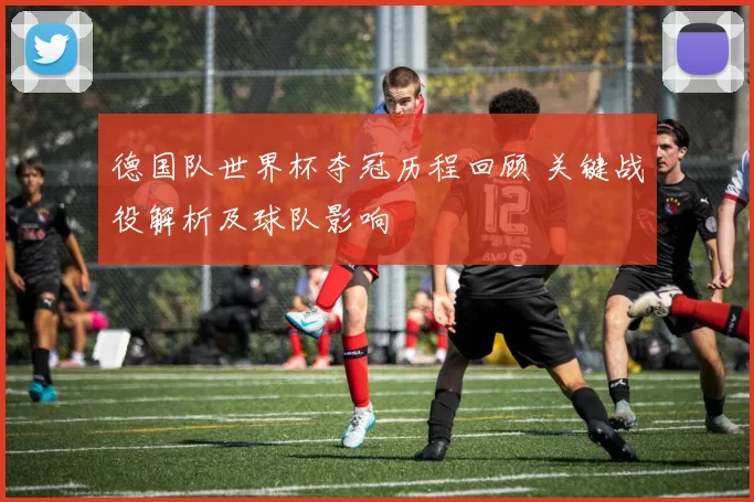 德国队世界杯夺冠历程回顾 关键战役解析及球队影响