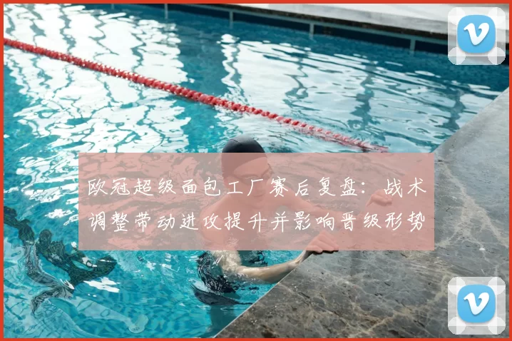 欧冠超级面包工厂赛后复盘：战术调整带动进攻提升并影响晋级形势