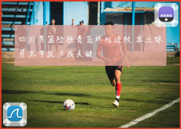 四川男篮险胜青岛终结连败 本土球员末节发力成关键