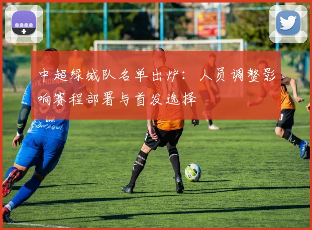 中超绿城队名单出炉:人员调整影响赛程部署与首发选择