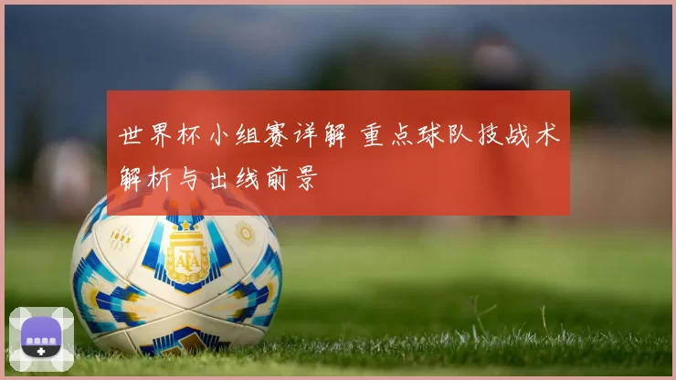 世界杯小组赛详解 重点球队技战术解析与出线前景