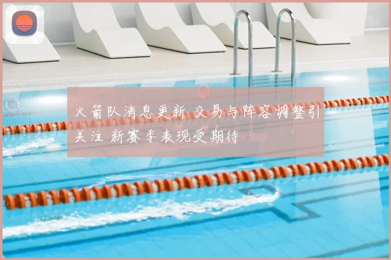 火箭队消息更新 交易与阵容调整引关注 新赛季表现受期待