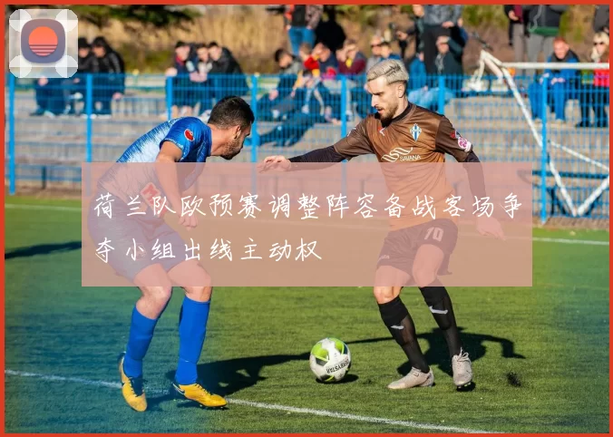 荷兰队欧预赛调整阵容备战客场争夺小组出线主动权