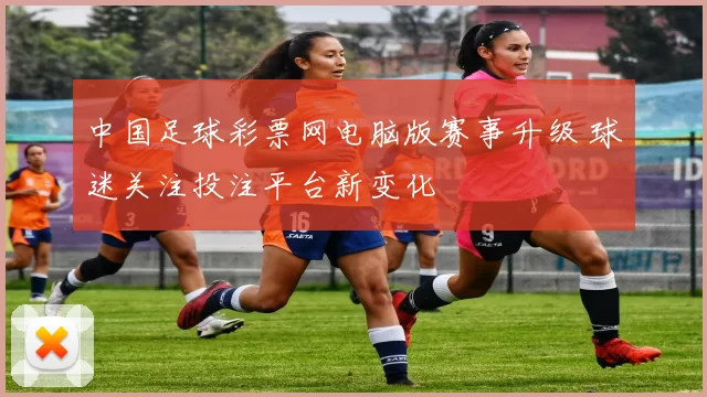 中国足球彩票网电脑版赛事升级 球迷关注投注平台新变化