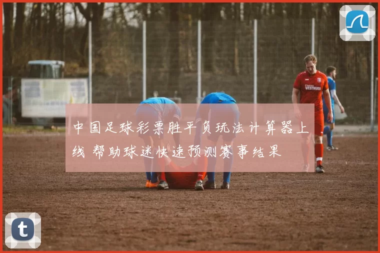 中国足球彩票胜平负玩法计算器上线 帮助球迷快速预测赛事结果