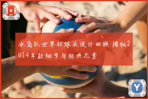 冰岛队世界杯球衣设计回顾 揭秘2014年款细节与经典元素