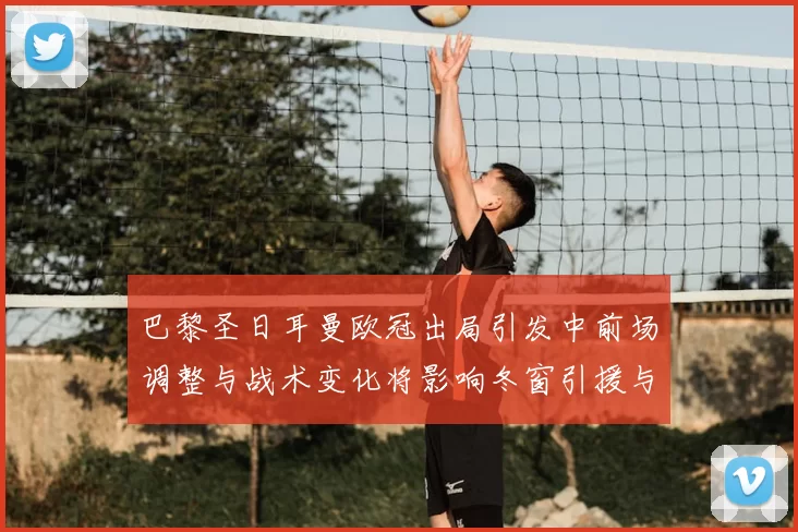 巴黎圣日耳曼欧冠出局引发中前场调整与战术变化将影响冬窗引援与轮换