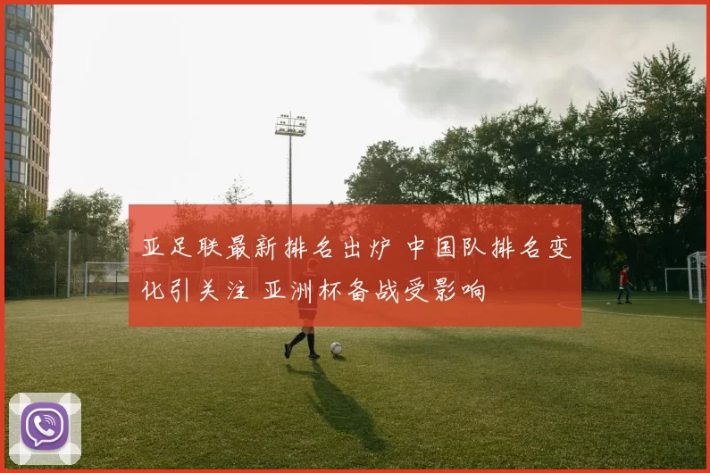 亚足联最新排名出炉 中国队排名变化引关注 亚洲杯备战受影响