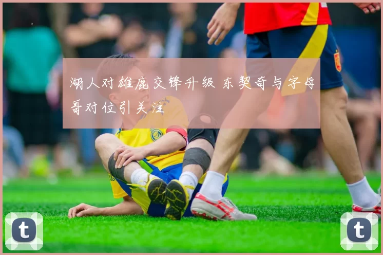 湖人对雄鹿交锋升级 东契奇与字母哥对位引关注