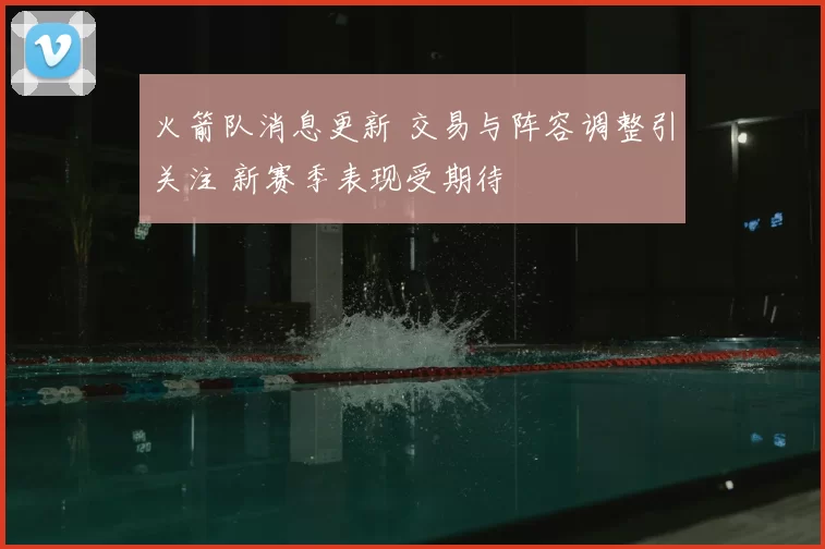 火箭队消息更新 交易与阵容调整引关注 新赛季表现受期待