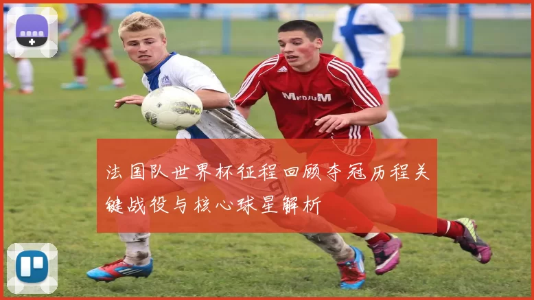 法国队世界杯征程回顾夺冠历程关键战役与核心球星解析