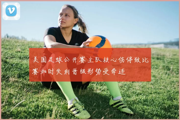 美国足球公开赛主队核心伤停致比赛加时失利晋级形势受牵连