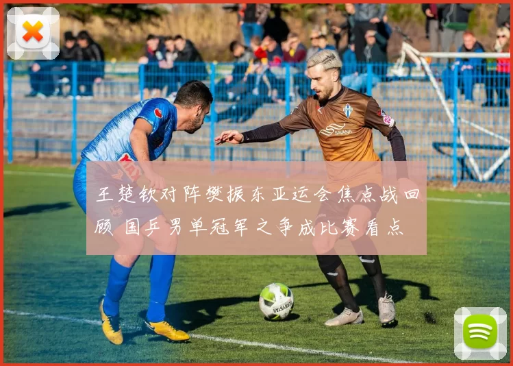 王楚钦对阵樊振东亚运会焦点战回顾 国乒男单冠军之争成比赛看点