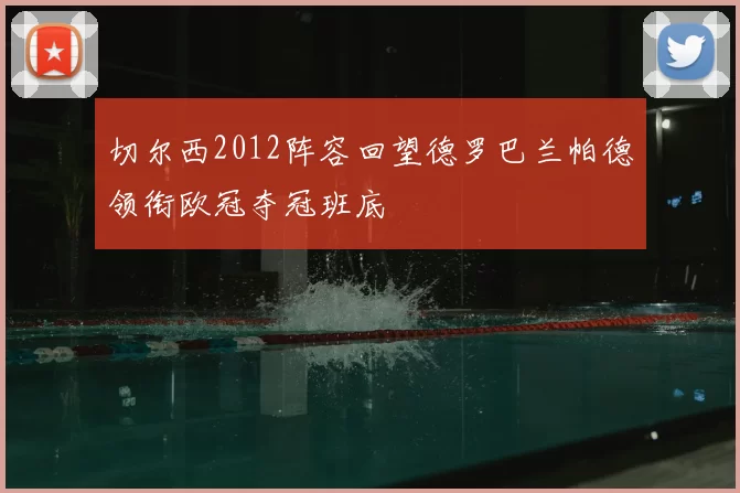 切尔西2012阵容回望德罗巴兰帕德领衔欧冠夺冠班底