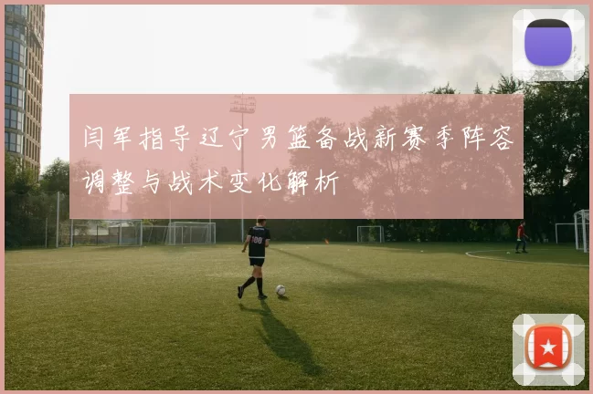 闫军指导辽宁男篮备战新赛季阵容调整与战术变化解析