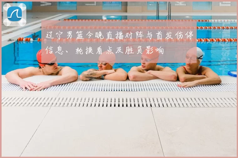 辽宁男篮今晚直播对阵与首发伤停信息、轮换看点及胜负影响
