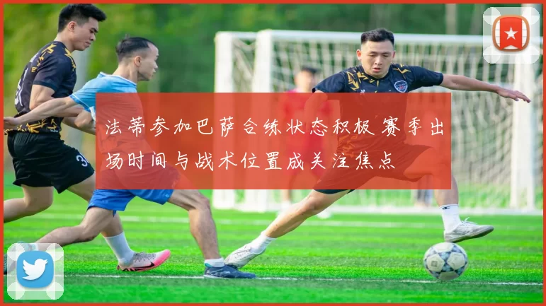 法蒂参加巴萨合练状态积极 赛季出场时间与战术位置成关注焦点