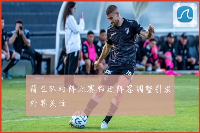 荷兰队对阵比赛临近阵容调整引发外界关注