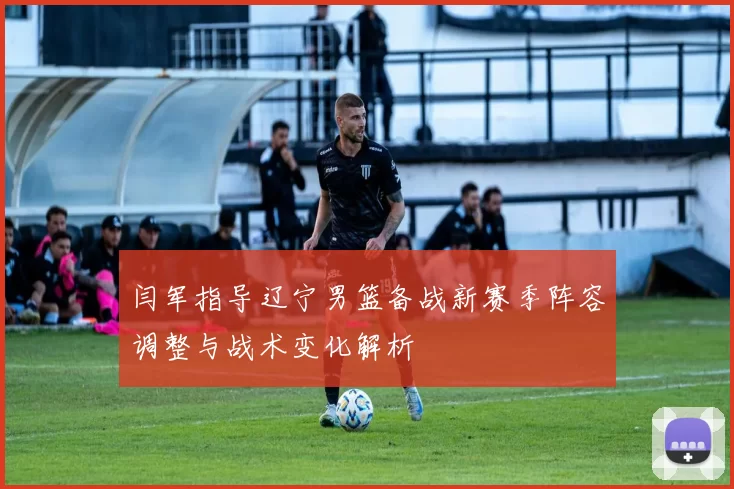 闫军指导辽宁男篮备战新赛季阵容调整与战术变化解析