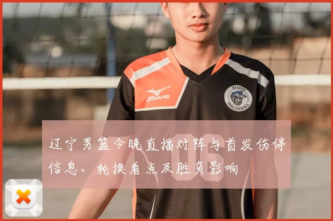 辽宁男篮今晚直播对阵与首发伤停信息、轮换看点及胜负影响