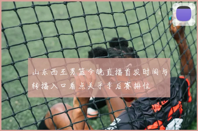 山东西王男篮今晚直播首发时间与转播入口看点关乎季后赛排位