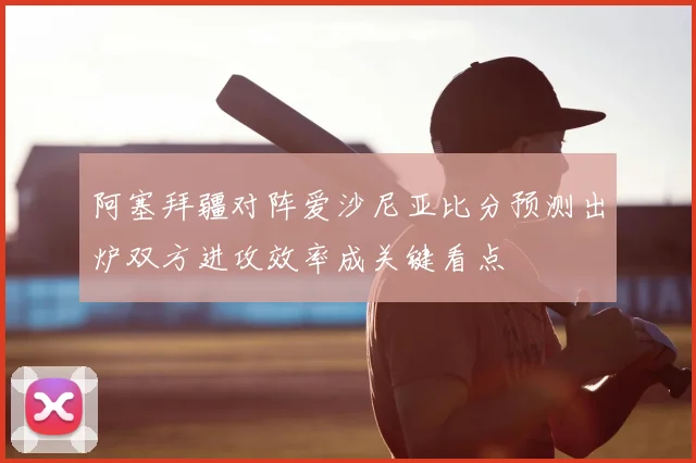 阿塞拜疆对阵爱沙尼亚比分预测出炉双方进攻效率成关键看点