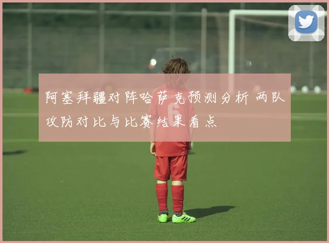 阿塞拜疆对阵哈萨克预测分析 两队攻防对比与比赛结果看点