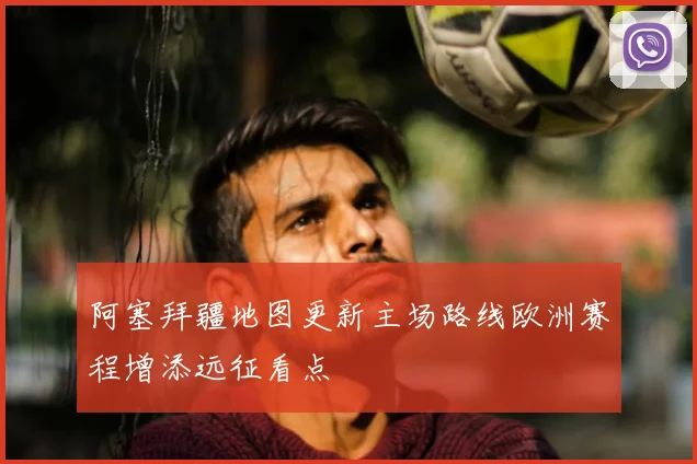 阿塞拜疆地图更新主场路线欧洲赛程增添远征看点