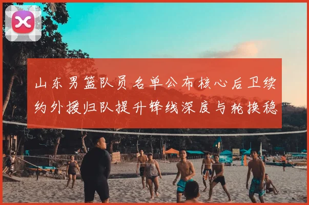 山东男篮队员名单公布核心后卫续约外援归队提升锋线深度与轮换稳定性