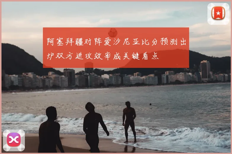 阿塞拜疆对阵爱沙尼亚比分预测出炉双方进攻效率成关键看点