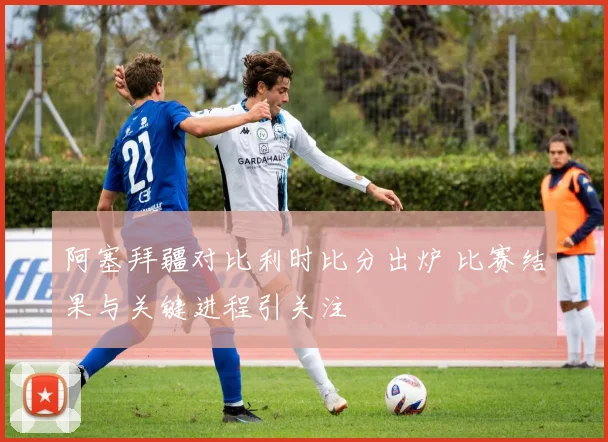 阿塞拜疆对比利时比分出炉 比赛结果与关键进程引关注