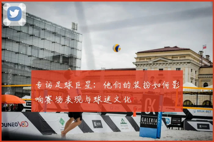 专访足球巨星:他们的装扮如何影响赛场表现与球迷文化