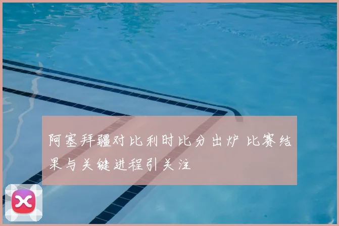阿塞拜疆对比利时比分出炉 比赛结果与关键进程引关注